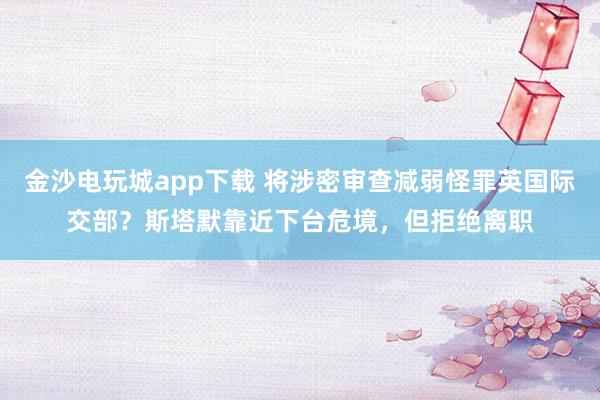 金沙电玩城app下载 将涉密审查减弱怪罪英国际交部？斯塔默靠近下台危境，但拒绝离职