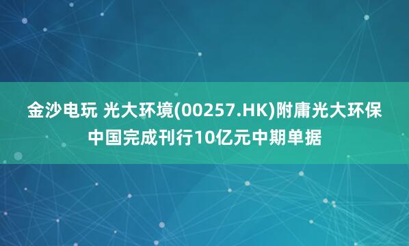金沙电玩 光大环境(00257.HK)附庸光大环保中国完成刊行10亿元中期单据