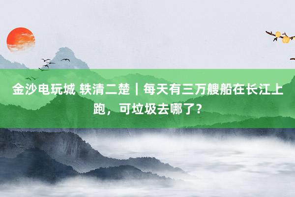 金沙电玩城 轶清二楚｜每天有三万艘船在长江上跑，可垃圾去哪了？