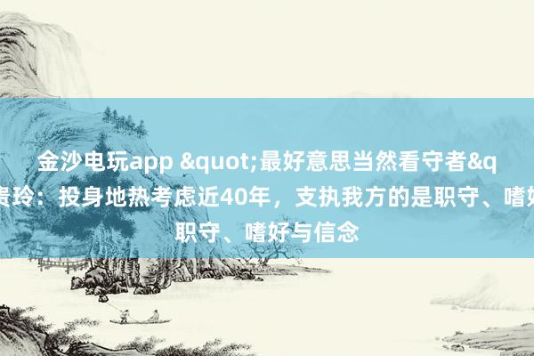 金沙电玩app "最好意思当然看守者"王贵玲：投身地热考虑近40年，支执我方的是职守、嗜好与信念