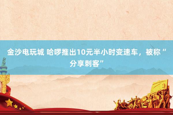 金沙电玩城 哈啰推出10元半小时变速车，被称“分享刺客”