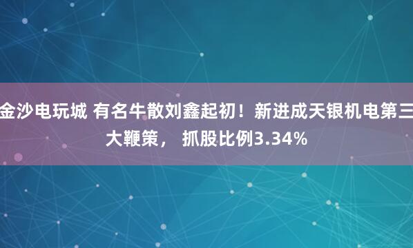 金沙电玩城 有名牛散刘鑫起初！新进成天银机电第三大鞭策， 抓股比例3.34%