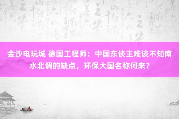 金沙电玩城 德国工程师：中国东谈主难谈不知南水北调的缺点，环保大国名称何来？