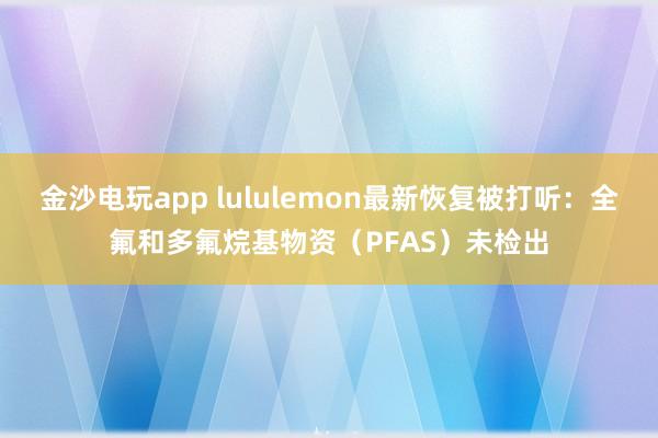 金沙电玩app lululemon最新恢复被打听：全氟和多氟烷基物资（PFAS）未检出