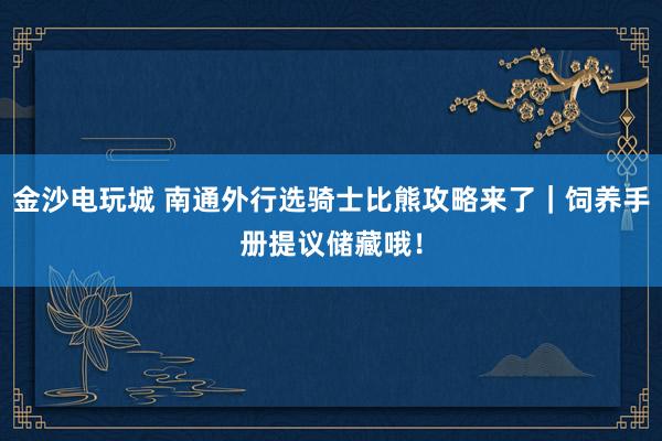 金沙电玩城 南通外行选骑士比熊攻略来了｜饲养手册提议储藏哦！