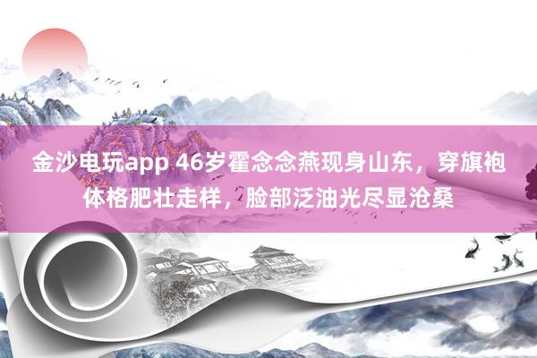 金沙电玩app 46岁霍念念燕现身山东，穿旗袍体格肥壮走样，脸部泛油光尽显沧桑
