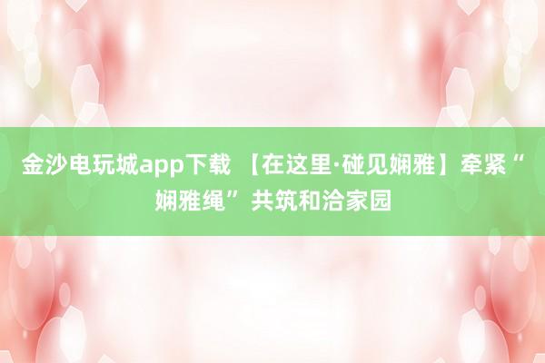 金沙电玩城app下载 【在这里·碰见娴雅】牵紧“娴雅绳” 共筑和洽家园
