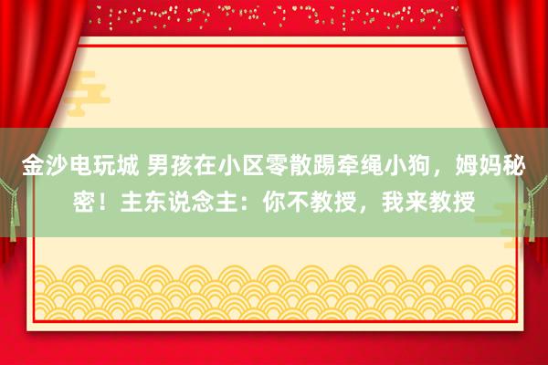 金沙电玩城 男孩在小区零散踢牵绳小狗，姆妈秘密！主东说念主：你不教授，我来教授