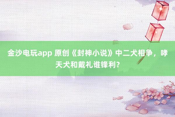金沙电玩app 原创《封神小说》中二犬相争，哮天犬和戴礼谁锋利？