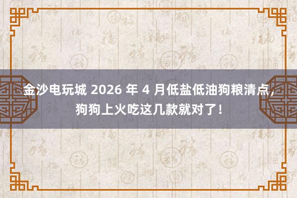 金沙电玩城 2026 年 4 月低盐低油狗粮清点，狗狗上火吃这几款就对了！
