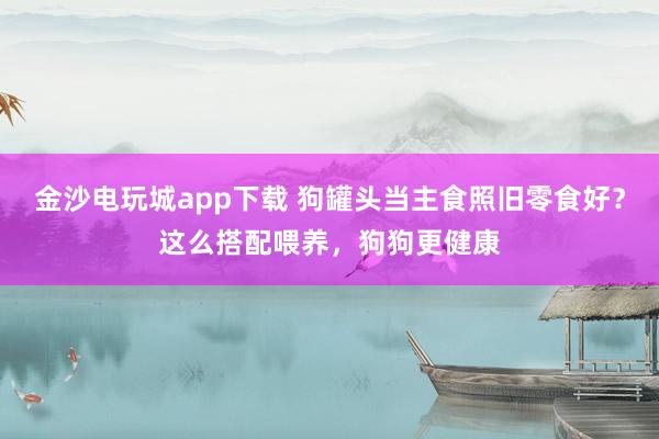 金沙电玩城app下载 狗罐头当主食照旧零食好？这么搭配喂养，狗狗更健康