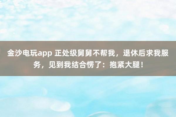 金沙电玩app 正处级舅舅不帮我，退休后求我服务，见到我结合愣了：抱紧大腿！