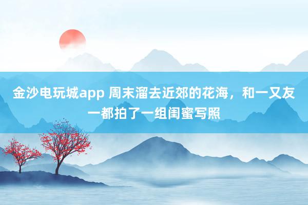 金沙电玩城app 周末溜去近郊的花海，和一又友一都拍了一组闺蜜写照