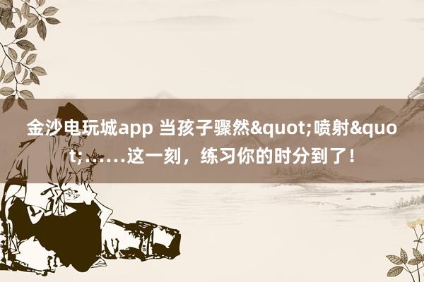 金沙电玩城app 当孩子骤然"喷射"……这一刻，练习你的时分到了！