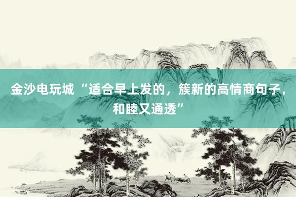 金沙电玩城 “适合早上发的，簇新的高情商句子，和睦又通透”