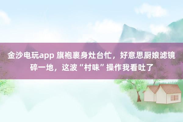 金沙电玩app 旗袍裹身灶台忙，好意思厨娘滤镜碎一地，这波“村味”操作我看吐了