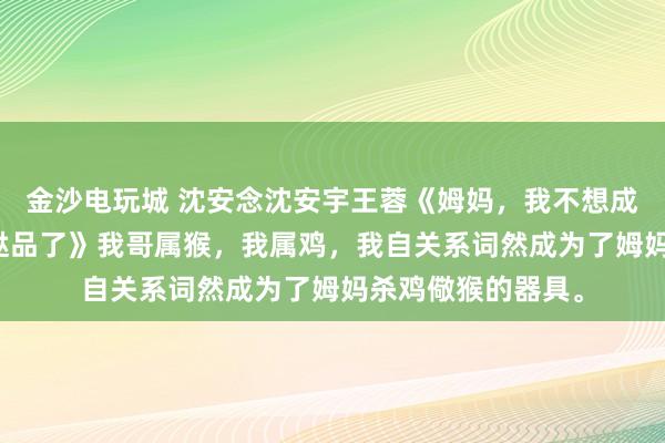 金沙电玩城 沈安念沈安宇王蓉《姆妈，我不想成为杀鸡儆猴的糟跶品了》　我哥属猴，我属鸡，我自关系词然成为了姆妈杀鸡儆猴的器具。