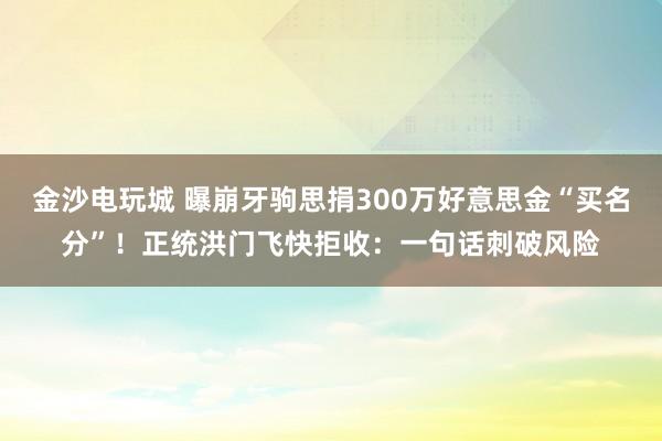 金沙电玩城 曝崩牙驹思捐300万好意思金“买名分”！正统洪门飞快拒收：一句话刺破风险
