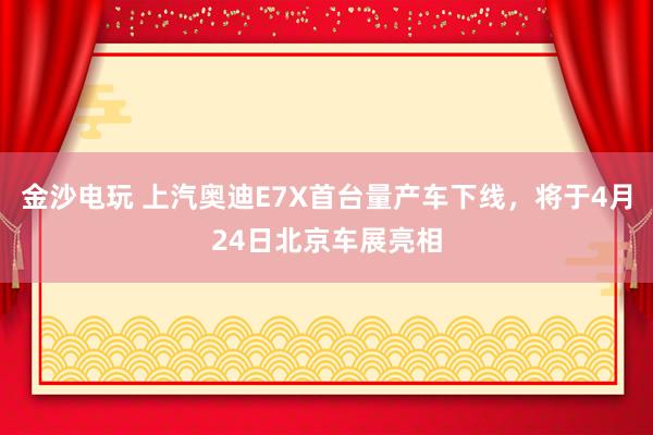 金沙电玩 上汽奥迪E7X首台量产车下线，将于4月24日北京车展亮相
