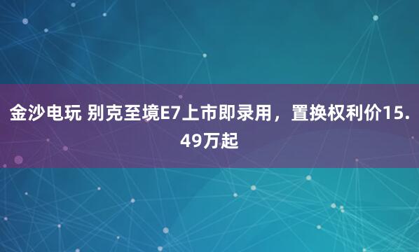 金沙电玩 别克至境E7上市即录用，置换权利价15.49万起