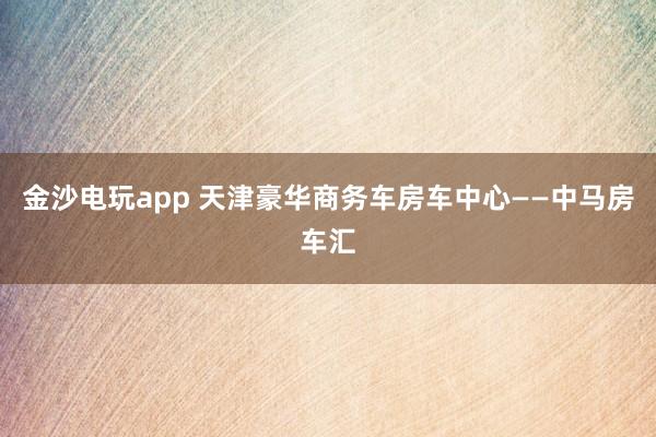 金沙电玩app 天津豪华商务车房车中心——中马房车汇