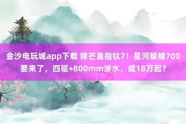 金沙电玩城app下载 锋芒直指钛7！星河艨艟700要来了，四驱+800mm涉水，或18万起？