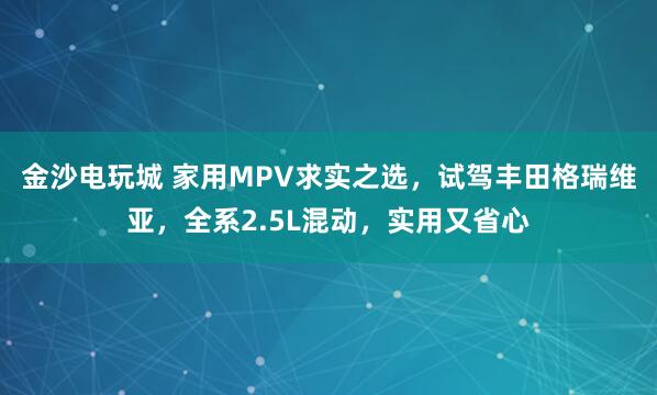 金沙电玩城 家用MPV求实之选，试驾丰田格瑞维亚，全系2.5L混动，实用又省心