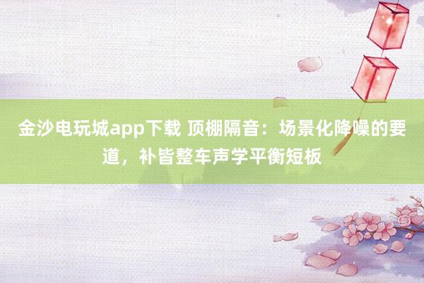 金沙电玩城app下载 顶棚隔音：场景化降噪的要道，补皆整车声学平衡短板