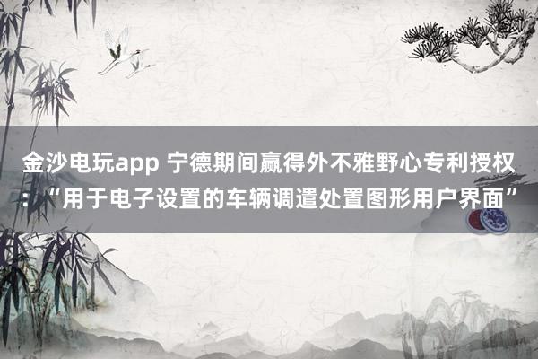 金沙电玩app 宁德期间赢得外不雅野心专利授权：“用于电子设置的车辆调遣处置图形用户界面”