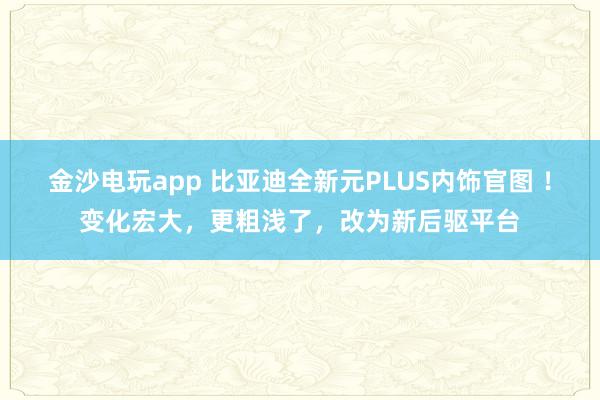 金沙电玩app 比亚迪全新元PLUS内饰官图 ！变化宏大，更粗浅了，改为新后驱平台