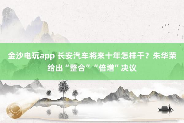金沙电玩app 长安汽车将来十年怎样干？朱华荣给出“整合”“倍增”决议