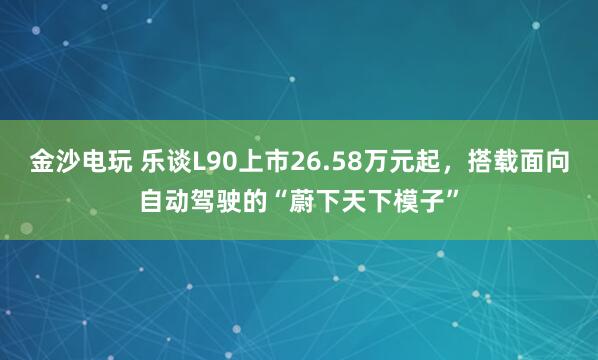 金沙电玩 乐谈L90上市26.58万元起，搭载面向自动驾驶的“蔚下天下模子”