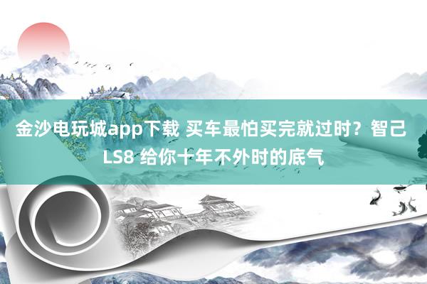 金沙电玩城app下载 买车最怕买完就过时？智己 LS8 给你十年不外时的底气