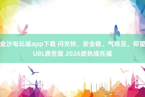 金沙电玩城app下载 闪充快、安全稳、气场足，仰望U8L鼎世版 2026款执续托福