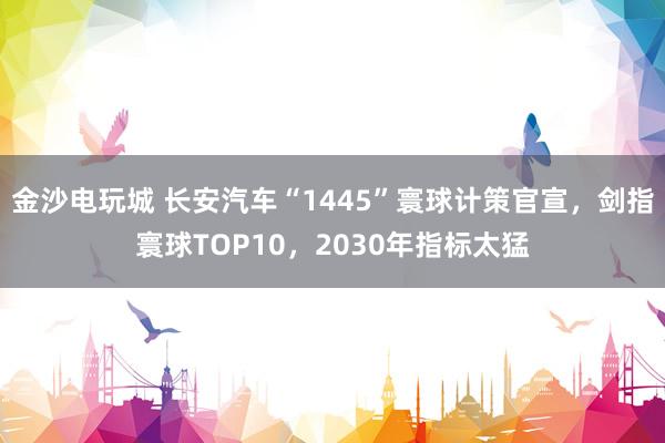 金沙电玩城 长安汽车“1445”寰球计策官宣，剑指寰球TOP10，2030年指标太猛