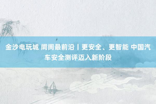 金沙电玩城 阛阓最前沿丨更安全、更智能 中国汽车安全测评迈入新阶段