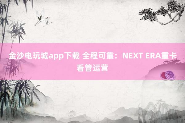 金沙电玩城app下载 全程可靠：NEXT ERA重卡看管运营