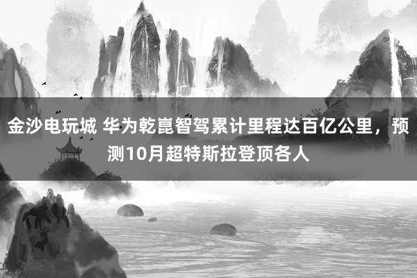 金沙电玩城 华为乾崑智驾累计里程达百亿公里，预测10月超特斯拉登顶各人