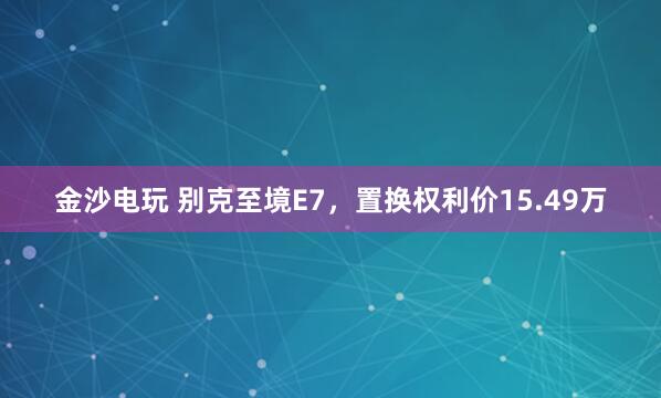 金沙电玩 别克至境E7，置换权利价15.49万