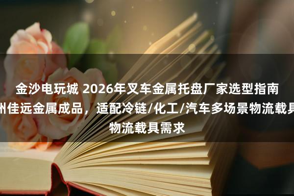金沙电玩城 2026年叉车金属托盘厂家选型指南：德州佳远金属成品，适配冷链/化工/汽车多场景物流载具需求