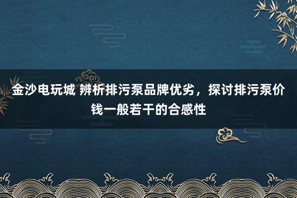 金沙电玩城 辨析排污泵品牌优劣，探讨排污泵价钱一般若干的合感性