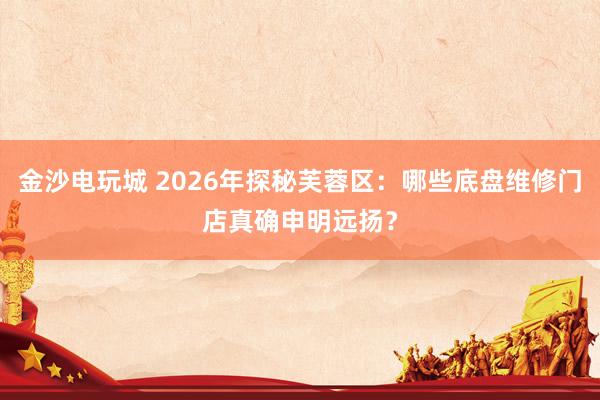 金沙电玩城 2026年探秘芙蓉区：哪些底盘维修门店真确申明远扬？
