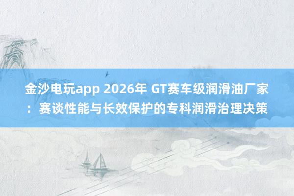 金沙电玩app 2026年 GT赛车级润滑油厂家：赛谈性能与长效保护的专科润滑治理决策