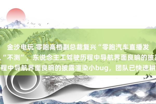 金沙电玩 零跑高档副总裁复兴“零跑汽车直播发生不测”：没发生什么“不测”，东说念主工驾驶历程中导航界面良晌的披露渲染小bug，团队已快速耕种