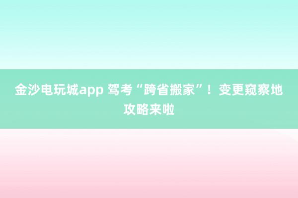 金沙电玩城app 驾考“跨省搬家”！变更窥察地攻略来啦