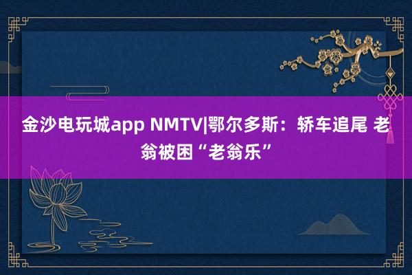 金沙电玩城app NMTV|鄂尔多斯：轿车追尾 老翁被困“老翁乐”