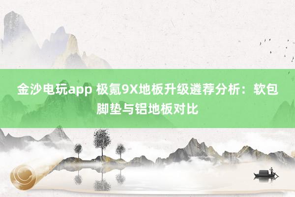 金沙电玩app 极氪9X地板升级遴荐分析：软包脚垫与铝地板对比