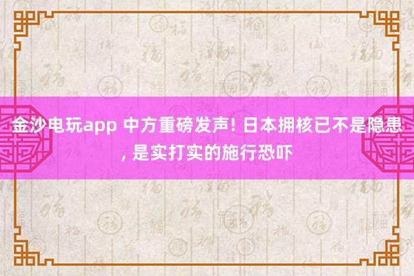 金沙电玩app 中方重磅发声! 日本拥核已不是隐患， 是实打实的施行恐吓