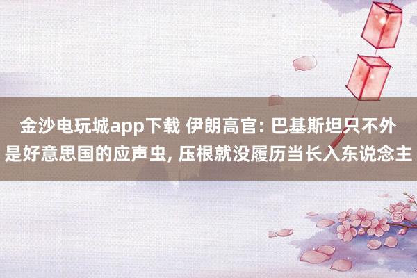金沙电玩城app下载 伊朗高官: 巴基斯坦只不外是好意思国的应声虫， 压根就没履历当长入东说念主
