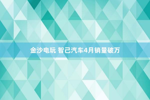 金沙电玩 智己汽车4月销量破万
